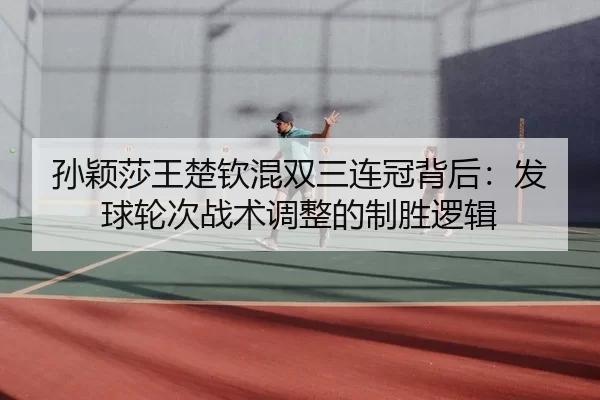孙颖莎王楚钦混双三连冠背后：发球轮次战术调整的制胜逻辑